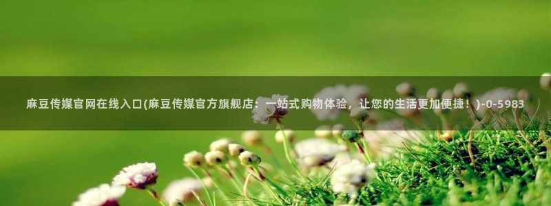 麻豆视频合集更新：麻豆传媒官网在线入口(麻豆传媒官方旗舰店：一站式购物体验，让您的生活更加便捷！)