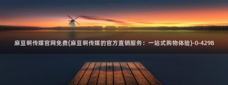 麻豆视频 高清高清：麻豆啊传媒官网免费(麻豆啊传媒的官方直销服务：一站式购物体验)